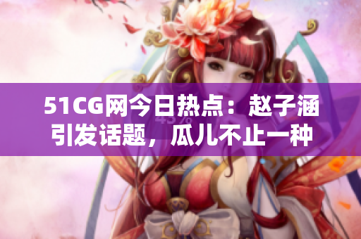 51CG網(wǎng)今日熱點(diǎn)：趙子涵引發(fā)話題，瓜兒不止一種