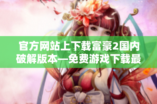 官方網站上下載富豪2國內破解版本—免費游戲下載最全攻略