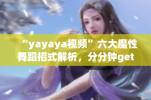 “yayaya視頻”六大魔性舞蹈招式解析，分分鐘get舞蹈技巧！