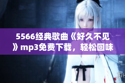 5566經(jīng)典歌曲《好久不見》mp3免費下載，輕松回味舊時光