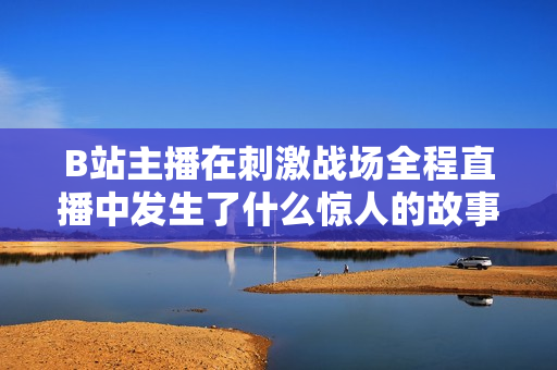 B站主播在刺激戰(zhàn)場全程直播中發(fā)生了什么驚人的故事？【內(nèi)容精選】