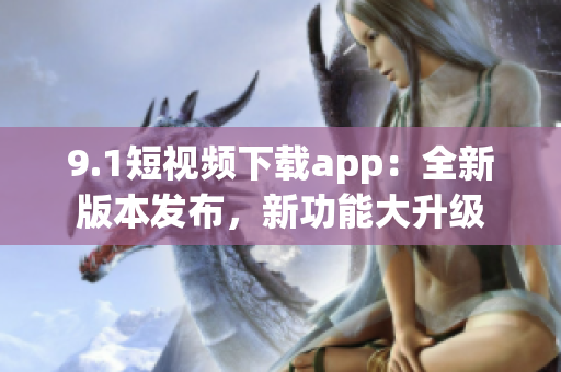 9.1短視頻下載app：全新版本發(fā)布，新功能大升級