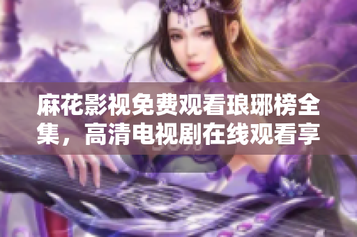 麻花影視免費觀看瑯琊榜全集，高清電視劇在線觀看享受激動人心的古裝劇情