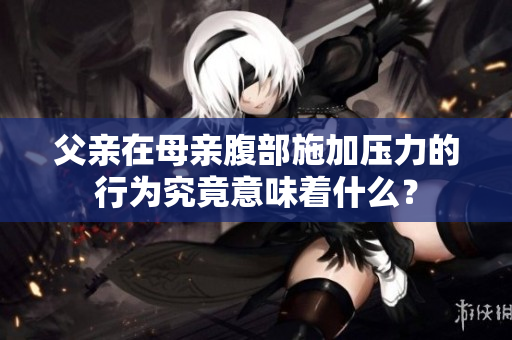 父親在母親腹部施加壓力的行為究竟意味著什么？
