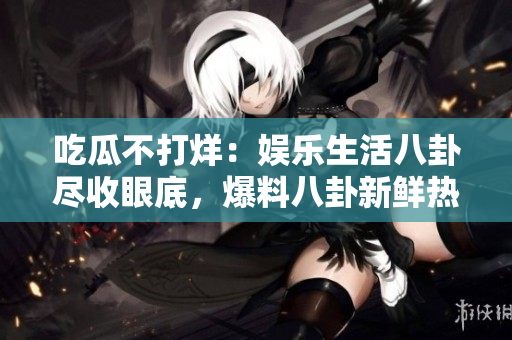 吃瓜不打烊：娛樂生活八卦盡收眼底，爆料八卦新鮮熱辣！