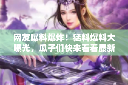 網(wǎng)友曝料爆炸！猛料爆料大曝光，瓜子們快來看看最新爆料真相！