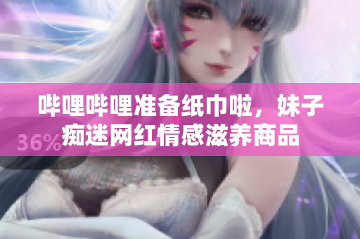 嗶哩嗶哩準備紙巾啦，妹子癡迷網(wǎng)紅情感滋養(yǎng)商品