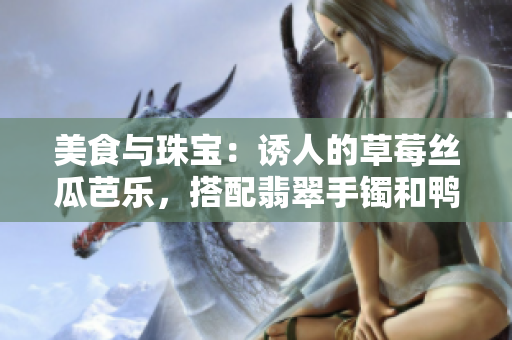 美食與珠寶：誘人的草莓絲瓜芭樂，搭配翡翠手鐲和鴨脖的獨特組合