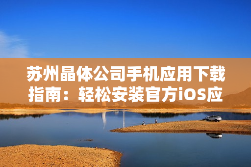 蘇州晶體公司手機(jī)應(yīng)用下載指南：輕松安裝官方iOS應(yīng)用，享受專屬晶體體驗(yàn)