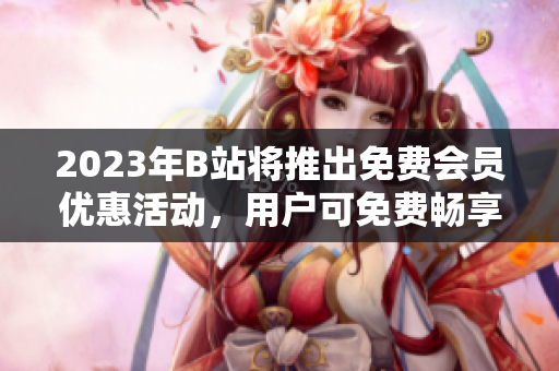 2023年B站將推出免費(fèi)會(huì)員優(yōu)惠活動(dòng)，用戶(hù)可免費(fèi)暢享高清視頻與獨(dú)家內(nèi)容
