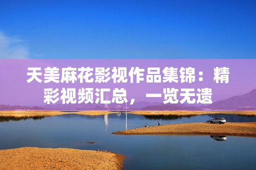 天美麻花影視作品集錦：精彩視頻匯總，一覽無(wú)遺