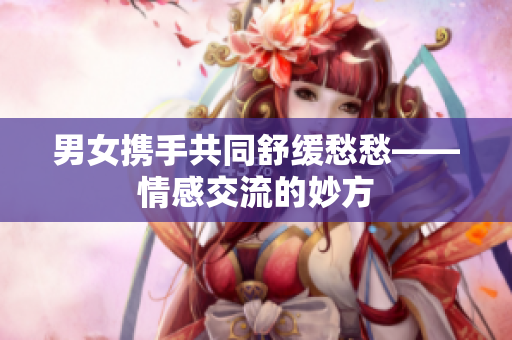男女攜手共同舒緩愁愁——情感交流的妙方