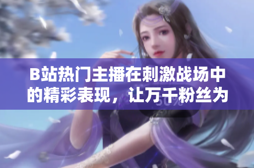 B站熱門主播在刺激戰(zhàn)場中的精彩表現(xiàn)，讓萬千粉絲為之瘋狂