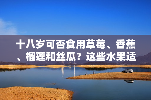十八歲可否食用草莓、香蕉、榴蓮和絲瓜？這些水果適宜年輕人飲食嗎？