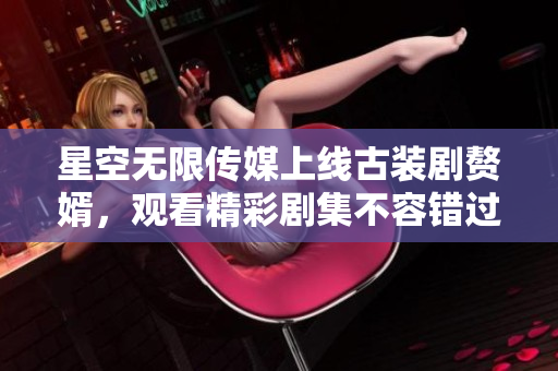 星空無限傳媒上線古裝劇贅婿，觀看精彩劇集不容錯過