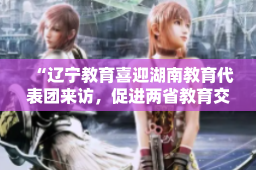 “遼寧教育喜迎湖南教育代表團(tuán)來訪，促進(jìn)兩省教育交流合作”