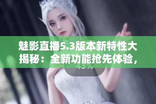 魅影直播5.3版本新特性大揭秘：全新功能搶先體驗(yàn)，實(shí)時(shí)互動(dòng)更精彩