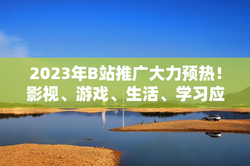 2023年B站推廣大力預(yù)熱！影視、游戲、生活、學(xué)習(xí)應(yīng)有盡有