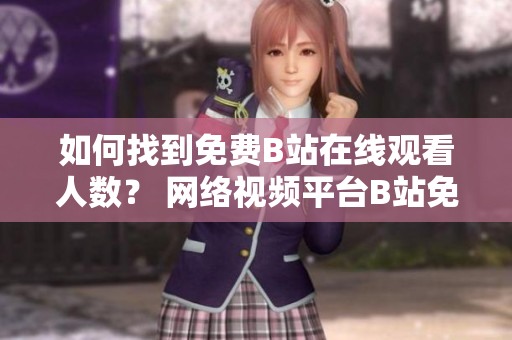 如何找到免費B站在線觀看人數(shù)？ 網(wǎng)絡(luò)視頻平臺B站免費在線觀看引發(fā)熱議