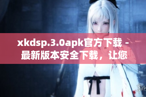 xkdsp.3.0apk官方下載 - 最新版本安全下載，讓您暢享快捷高效的應(yīng)用體驗