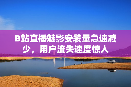 B站直播魅影安裝量急速減少，用戶流失速度驚人