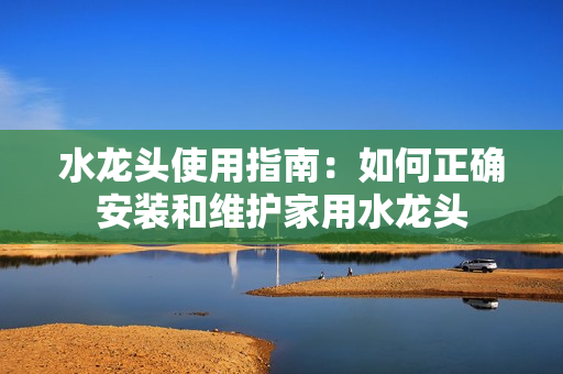 水龍頭使用指南：如何正確安裝和維護家用水龍頭