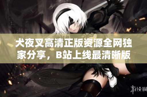 犬夜叉高清正版資源全網(wǎng)獨家分享，B站上線最清晰版本，精彩回憶再現(xiàn)！