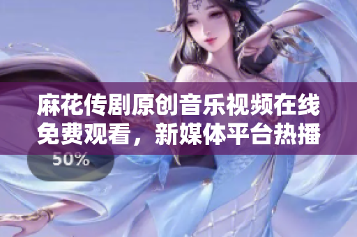 麻花傳劇原創(chuàng)音樂視頻在線免費觀看，新媒體平臺熱播劇原創(chuàng)MV推薦
