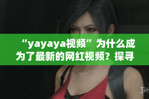 “yayaya視頻”為什么成為了最新的網(wǎng)紅視頻？探尋其背后的故事、魅力與傳播秘密