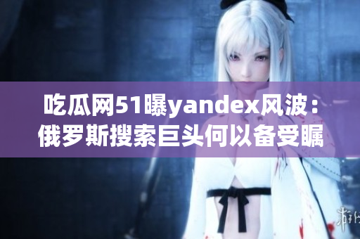 吃瓜網(wǎng)51曝yandex風(fēng)波：俄羅斯搜索巨頭何以備受矚目？