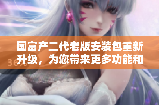 國(guó)富產(chǎn)二代老版安裝包重新升級(jí)，為您帶來(lái)更多功能和優(yōu)化體驗(yàn)
