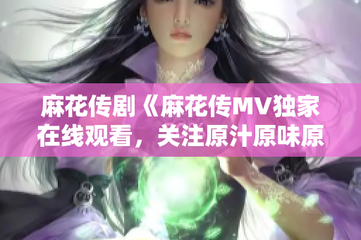 麻花傳劇《麻花傳MV獨(dú)家在線觀看，關(guān)注原汁原味原創(chuàng)精彩劇情！