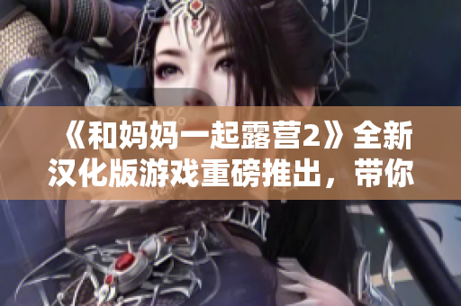 《和媽媽一起露營2》全新漢化版游戲重磅推出，帶你重返戶外大自然！