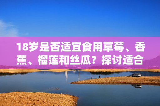 18歲是否適宜食用草莓、香蕉、榴蓮和絲瓜？探討適合青少年飲食的水果選擇