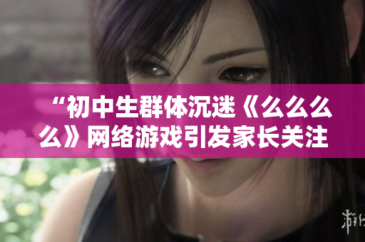 “初中生群體沉迷《么么么么》網(wǎng)絡游戲引發(fā)家長關注，專家表示應提高網(wǎng)絡安全意識”