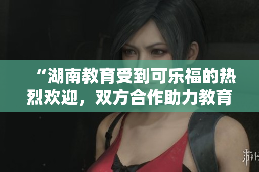 “湖南教育受到可樂(lè)福的熱烈歡迎，雙方合作助力教育發(fā)展”
