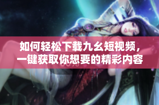 如何輕松下載九幺短視頻，一鍵獲取你想要的精彩內容