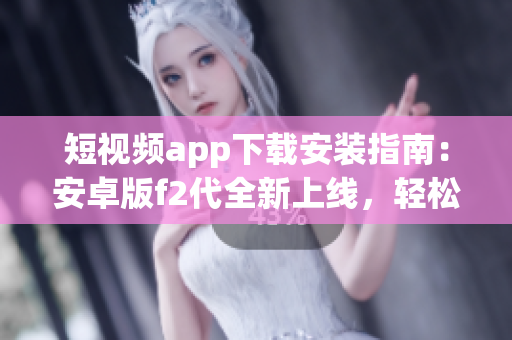 短視頻app下載安裝指南：安卓版f2代全新上線，輕松享受精彩視頻創(chuàng)作與分享