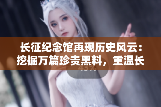 長(zhǎng)征紀(jì)念館再現(xiàn)歷史風(fēng)云：挖掘萬(wàn)篇珍貴黑料，重溫長(zhǎng)征光輝歲月
