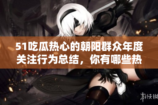 51吃瓜熱心的朝陽群眾年度關(guān)注行為總結(jié)，你有哪些熱門話題上熱心跟進(jìn)？