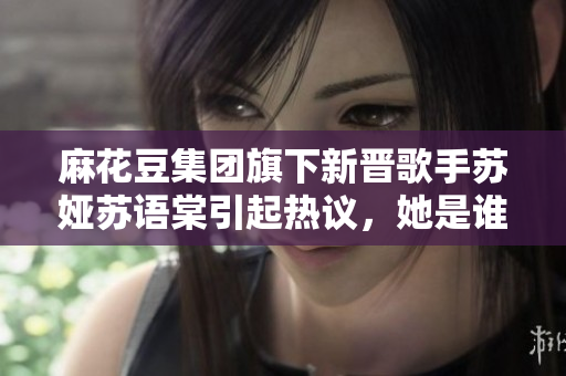 麻花豆集團旗下新晉歌手蘇婭蘇語棠引起熱議，她是誰？