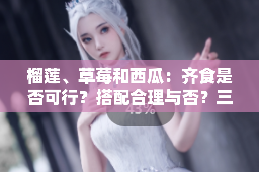 榴蓮、草莓和西瓜：齊食是否可行？搭配合理與否？三種水果能否同時享用？