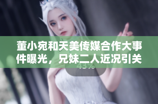 董小宛和天美傳媒合作大事件曝光，兄妹二人近況引關注