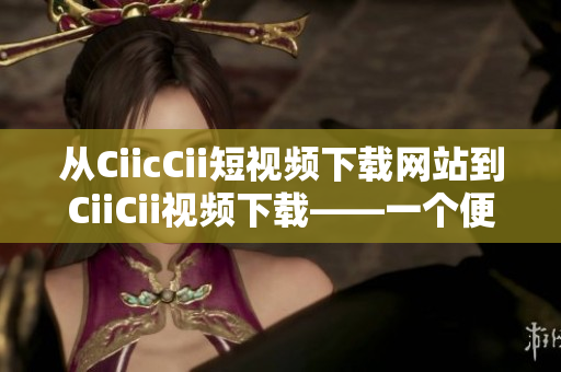 從CiicCii短視頻下載網(wǎng)站到CiiCii視頻下載——一個便捷的在線視頻下載平臺