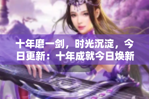 十年磨一劍，時(shí)光沉淀，今日更新：十年成就今日煥新