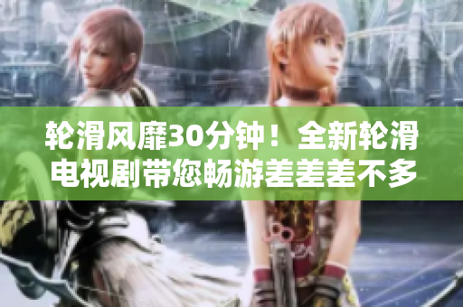 輪滑風靡30分鐘！全新輪滑電視劇帶您暢游差差差不多視頻