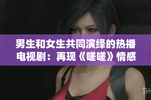 男生和女生共同演繹的熱播電視?。涸佻F(xiàn)《嗟嗟》情感糾葛