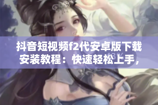 抖音短視頻f2代安卓版下載安裝教程：快速輕松上手，無需root獲取！