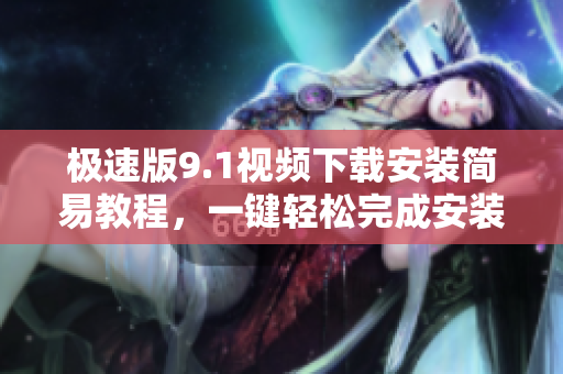 極速版9.1視頻下載安裝簡易教程，一鍵輕松完成安裝配置
