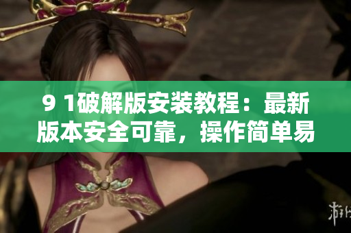 9 1破解版安裝教程：最新版本安全可靠，操作簡(jiǎn)單易懂
